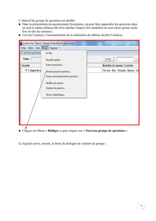 W
54
L’objectif du groupe de questions est double :
 Dans la présentation du questionnaire/formulaire, on peut faire apparaître les questions dans
un seul et même tableau afin d'en clarifier l'aspect (les modalités ne sont citées qu'une seule
fois en tête de colonne) ;
 Lors de l’analyse, l’automatisation de la réalisation du tableau facilite l’analyse.
 Cliquez sur Menu « Rédiger », puis cliquez sur « Nouveau groupe de questions »
Le logiciel ouvre, ensuite, la boite de dialogue de création de groupe :
 
