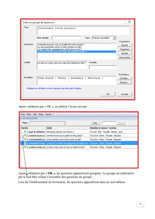W
56
Après validation par « Ok », on obtient l’écran suivant :
Après validation par « OK », les questions apparaissent groupées. Le groupe est matérialisé
par le trait bleu reliant l’ensemble des questions du groupe ;
Lors de l’établissement du formulaire, les questions apparaîtront dans un seul tableau.
 