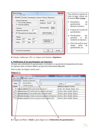 W
61
 Ensuite, validez par « Ok » et cliquez sur le bouton « Imprimer».
6. Publication d’un questionnaire sur Internet :
On peut aussi administrer le questionnaire via Internet, ce qui permet la récupération de toutes
les réponses dans un fichier Sphinx qui peut être directement dépouillé.
Pour ce faire, les étapes à suivre sont :
Etape n° 1 :
 Cliquez sur Menu « Stade », puis cliquez sur « Elaboration du questionnaire »
Pour obtenir les options de
mise en page, cliquez sur
le bouton Mise en page :
 Présentation du
questionnaire sur
plusieurs colonnes ;
 Contenu de l’en-tête du
questionnaire ;
 Numérotation des
questions et des
modalités de réponses ;
 Choix des polices pour
chaque partie du
questionnaire, etc.
 