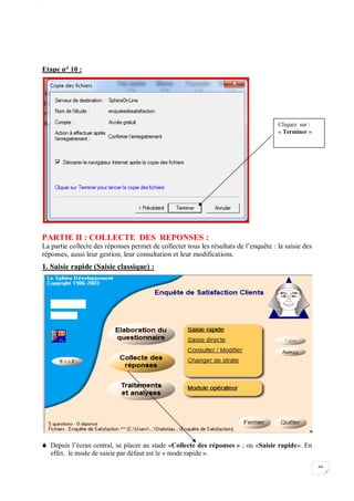 W
66
Etape n° 10 :
PARTIE II : COLLECTE DES REPONSES :
La partie collecte des réponses permet de collecter tous les résultats de l’enquête : la saisie des
réponses, aussi leur gestion, leur consultation et leur modifications.
1. Saisie rapide (Saisie classique) :
 Depuis l’écran central, se placer au stade «Collecte des réponses » ; ou «Saisie rapide». En
effet, le mode de saisie par défaut est le « mode rapide ».
Cliquez sur :
« Terminer »
 