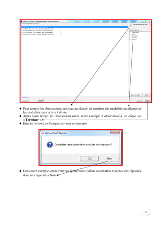 W
67
 Pour remplir les observations, saisissez au clavier les numéros des modalités ou cliquez sur
les modalités dans la liste à droite.
 Après avoir rempli les observations (dans notre exemple 5 observations), on clique sur
« Terminer ».
 Ensuite, la boite de dialogue suivante est ouverte.
 Dans notre exemple, on ne veut pas ajouter une sixième observation avec des non-réponses,
donc on clique sur « Non ».
 