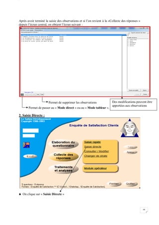 W
68
Après avoir terminé la saisie des observations et si l’on revient à la «Collecte des réponses »
depuis l’écran central, on obtient l’écran suivant :
Permet de supprimer les observations
Permet de passer au « Mode direct » ou au « Mode tableur ».
2. Saisie Directe :
 On clique sur « Saisie Directe »
Des modifications peuvent être
apportées aux observations
 