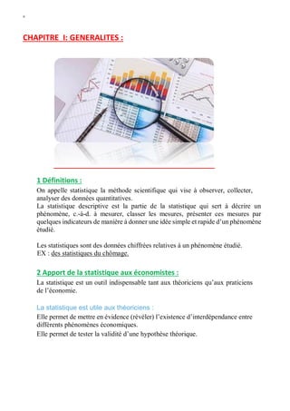 W
CHAPITRE I: GENERALITES :
1 Définitions :
On appelle statistique la méthode scientifique qui vise à observer, collecter,
analyser des données quantitatives.
La statistique descriptive est la partie de la statistique qui sert à décrire un
phénomène, c.-à-d. à mesurer, classer les mesures, présenter ces mesures par
quelques indicateurs de manière à donner une idée simple et rapide d’un phénomène
étudié.
Les statistiques sont des données chiffrées relatives à un phénomène étudié.
EX : des statistiques du chômage.
2 Apport de la statistique aux économistes :
La statistique est un outil indispensable tant aux théoriciens qu’aux praticiens
de l’économie.
La statistique est utile aux théoriciens :
Elle permet de mettre en évidence (révéler) l’existence d’interdépendance entre
différents phénomènes économiques.
Elle permet de tester la validité d’une hypothèse théorique.
 