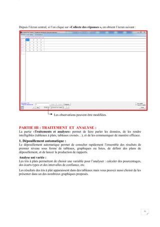 W
71
Depuis l’écran central, si l’on clique sur «Collecte des réponses », on obtient l’écran suivant :
Les observations peuvent être modifiées.
PARTIE III : TRAITEMENT ET ANALYSE :
La partie «Traitements et analyses» permet de faire parler les données, de les rendre
intelligibles (tableaux à plats, tableaux croisés…), et de les communiquer de manière efficace.
1. Dépouillement automatique :
Le dépouillement automatique permet de consulter rapidement l’ensemble des résultats de
premier niveau sous forme de tableaux, graphiques ou listes, de définir des plans de
dépouillement, et de lancer la production de rapports.
Analyse uni variée :
Les tris à plats permettent de choisir une variable pour l’analyser : calculer des pourcentages,
des écarts types et des intervalles de confiance, etc.
Les résultats des tris à plat apparaissent dans des tableaux mais vous pouvez aussi choisir de les
présenter dans un des nombreux graphiques proposés.
 