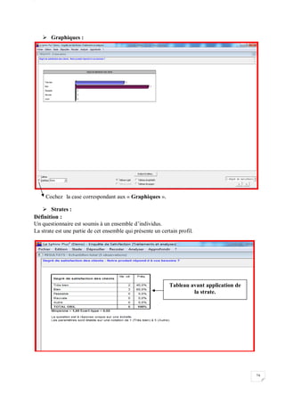 W
74
 Graphiques :
Cochez la case correspondant aux « Graphiques ».
 Strates :
Définition :
Un questionnaire est soumis à un ensemble d’individus.
La strate est une partie de cet ensemble qui présente un certain profil.
Tableau avant application de
la strate.
 