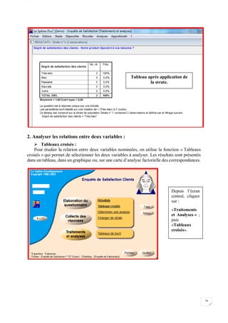 W
76
2. Analyser les relations entre deux variables :
 Tableaux croisés :
Pour étudier la relation entre deux variables nominales, on utilise la fonction « Tableaux
croisés » qui permet de sélectionner les deux variables à analyser. Les résultats sont présentés
dans un tableau, dans un graphique ou, sur une carte d’analyse factorielle des correspondances.
Tableau après application de
la strate.
Depuis l’écran
central, cliquez
sur :
«Traitements
et Analyses » ;
puis
«Tableaux
croisés».
 