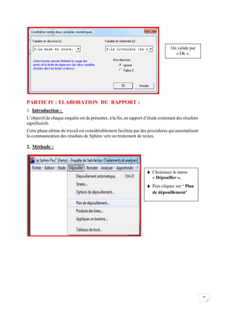 W
79
PARTIE IV : ELABORATION DU RAPPORT :
1. Introduction :
L’objectif de chaque enquête est de présenter, à la fin, un rapport d’étude contenant des résultats
significatifs.
Cette phase ultime du travail est considérablement facilitée par des procédures qui automatisent
la communication des résultats de Sphinx vers un traitement de textes.
2. Méthode :
On valide par
« Ok ».
 Choisissez le menu
« Dépouiller »,
 Puis cliquez sur ‘ Plan
de dépouillement’
 