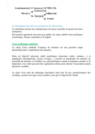 W
La statistique est utile aux praticiens de l’économie :
La statistique permet aux entrepreneurs de mieux contrôler la gestion de leurs
entreprises.
Elle permet également aux pouvoirs publics de mieux définir leurs politiques
économique, fiscale, monétaire et d’emploi.
3 Les méthodes utilisées
Le choix d’une méthode d’analyse de données est une première étape
primordiale dans l’exploitation des données.
Dans cet objectif, plusieurs outils numériques (moyenne, mode, variance….) et
graphiques (histogramme, tuyaux d’orgue…) existent et permettent de résumer un
ensemble de données et d’étudier ses caractéristiques comme la tendance centrale et la
dispersion. Ces outils peuvent être également utilisés pour décrire l’association parmi
plusieurs variables.
Le choix d’un outil de statistique descriptive peut être lié aux caractéristiques des
variables, comme leur type et leur nombre, ainsi qu’à l’objectif de l’étude.
 