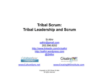Tribal Scrum:
    Tribal Leadership and Scrum

                         Si Alhir
                   salhir@gmail.com
                      202.596.8202
           http://www.linkedin.com/in/salhir
              http://salhir.wordpress.com
                         @SAlhir



www.CultureSync.net                      www.CreatingWEInstitute.com

                  Copyright (c) 2012 Sinan Si Alhir.
                         All rights reserved.
 