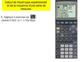 4- Appuyer à nouveau sur ,
choisir CALC et 1: 1-Var Stats
Calcul de l'écart-type expérimental
et de la moyenne d'une série de
mesures
 