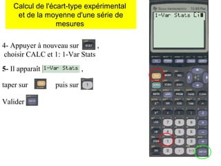 4- Appuyer à nouveau sur ,
choisir CALC et 1: 1-Var Stats
5- Il apparaît ,
taper sur puis sur
Valider
Calcul de l'écart-type expérimental
et de la moyenne d'une série de
mesures
 