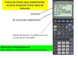 moyenne
Sx écart-type expérimental
nombre de mesures, à vérifier pour voir
si vous n'avez rien oublié.
Retrouvez ce diaporama sur
http://labolycee.org/lpola/Calculatrice-MoyEcart.pps
Calcul de l'écart-type expérimental
et de la moyenne d'une série de
mesures
 