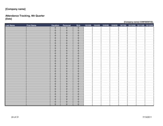 [Company name]

Attendance Tracking, 4th Quarter
[Date]
                                                                                                            [Company name] CONFIDENTIAL
Last Name        First Name        Vacation   Personal   Sick   10/3/05   10/4/05   10/5/05   10/6/05   10/7/05   10/10/05 10/11/05 10/12/05
                                      0          0        0
                                      0          0        0
                                      0          0        0
                                      0          0        0
                                      0          0        0
                                      0          0        0
                                      0          0        0
                                      0          0        0
                                      0          0        0
                                      0          0        0
                                      0          0        0
                                      0          0        0
                                      0          0        0
                                      0          0        0
                                      0          0        0
                                      0          0        0
                                      0          0        0
                                      0          0        0
                                      0          0        0
                                      0          0        0
                                      0          0        0
                                      0          0        0
                                      0          0        0
                                      0          0        0
                                      0          0        0
                                      0          0        0
                                      0          0        0
                                      0          0        0
                                      0          0        0
                                      0          0        0
                                      0          0        0




     24 of 31                                                                                                                    7/13/2011
 