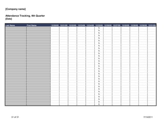 [Company name]

Attendance Tracking, 4th Quarter
[Date]

Last Name        First Name        12/20/05 12/21/05 12/22/05 12/23/05 12/24/05 12/25/05 12/26/05 12/27/05 12/28/05 12/29/05 12/30/05 12/31/05
                                                                                   h
                                                                                   h
                                                                                   h
                                                                                   h
                                                                                   h
                                                                                   h
                                                                                   h
                                                                                   h
                                                                                   h
                                                                                   h
                                                                                   h
                                                                                   h
                                                                                   h
                                                                                   h
                                                                                   h
                                                                                   h
                                                                                   h
                                                                                   h
                                                                                   h
                                                                                   h
                                                                                   h
                                                                                   h
                                                                                   h
                                                                                   h
                                                                                   h
                                                                                   h
                                                                                   h
                                                                                   h
                                                                                   h
                                                                                   h
                                                                                   h




     31 of 31                                                                                                                    7/13/2011
 