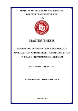 MINISTRY OF EDUCATION AND TRAINING
FOREIGN TRADE UNIVERSITY
-------o0o------
MASTER THESIS
ENHANCING INFORMATION TECHNOLOGY
APPLICATION AND DIGITAL TRANSFORMATION
IN TRADE PROMOTION IN VIETNAM
FULL NAME: TA QUOC ANH
MAJOR: INTERNATIONAL ECONOMICS
Ha Noi - 2023
 