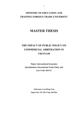 i
MINISTRY OF EDUCATION AND
TRAINING FOREIGN TRADE UNIVERSITY
MASTER THESIS
THE IMPACT OF PUBLIC POLICY ON
COMMERCIAL ARBITRATION IN
VIETNAM
Major: International Economics
Specialisation: International Trade Policy and
Law Code: 821111
Full name: Cao Hong Tam
Supervisor: Dr. Ha Cong Anh Bao
 