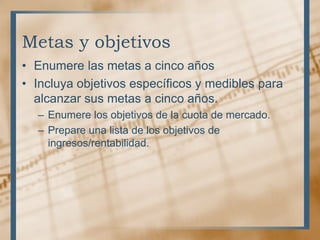 Metas y objetivos
• Enumere las metas a cinco años
• Incluya objetivos específicos y medibles para
  alcanzar sus metas a cinco años.
  – Enumere los objetivos de la cuota de mercado.
  – Prepare una lista de los objetivos de
    ingresos/rentabilidad.
 