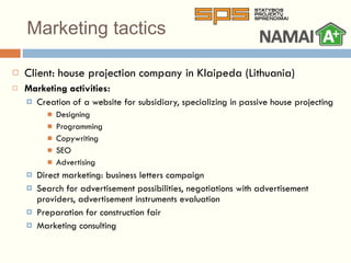 Marketing tactics Client: house projection company in  Klaipeda (Lithuania) Marketing activities: Creation of a website for subsidiary, specializing in passive house projecting  Designing Programming Copywriting SEO Advertising Direct marketing: business letters campaign Search for advertisement possibilities, negotiations with advertisement providers, advertisement instruments evaluation Preparation for construction fair Marketing consulting 