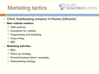 Marketing tactics Client: bookkeeping company in Kaunas (Lithuania) New website creation: Web analysis,  Conception for website,  Programming and designing Copywriting,  SEO Marketing activities: SEM , Follow-up strategy,  Personal business letters’ campaign,  Telemarketing strategy  