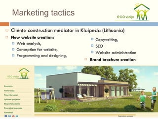 Marketing tactics Clients: construction mediator in Klaipeda (Lithuania) New website creation: Web analysis,  Conception for website,  Programming and designing, Copywriting,  SEO Website administration Brand brochure creation 
