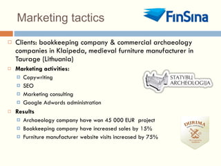 Marketing tactics Clients: bookkeeping company & commercial archaeology companies in Klaipeda, medieval furniture manufacturer in Taurage (Lithuania) Marketing activities: Copywriting SEO Marketing consulting Google Adwords administration Results Archaeology company have won 45 000 EUR  project Bookkeeping company have increased sales by 15% Furniture manufacturer website visits increased by 75% 
