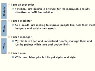 I am an economist It means, I am looking in a future, for the measurable results, effective and efficient solution I am a marketer As a  result I am seeking to improve people live, help them meet the goals and satisfy their needs I am a manager My aim is to listen and understand people, manage them and run the project within time and budget limits I am a man With own philosophy, habits, principles and style Bachelor Master Work 