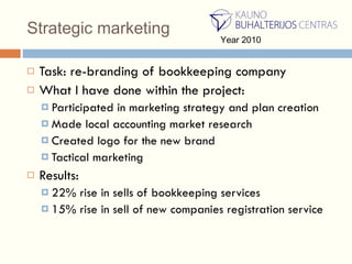 Strategic marketing Task: re - branding of bookkeeping company What  I  have done within the project : Participated in marketing strategy and plan creation Made local accounting market research Created logo for the new brand Tactical marketing Results: 22%  rise in sells of bookkeeping services 15% rise in sell of   new companies registration   service Year 2010 