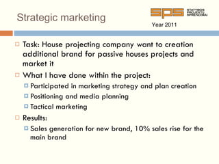 Strategic marketing Task: House projecting company want to creation additional brand for passive houses projects and market it What  I  have done within the project : Participated in marketing strategy and plan creation Positioning and media planning Tactical marketing Results: Sales generation for new brand, 10% sales rise for the main brand Year 201 1 