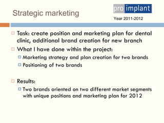Strategic marketing Task: create position and marketing plan for dental clinic, additional brand creation for new branch What  I  have done within the project : Marketing strategy and plan creation for two brands Positioning of two   brands Results: Two brands oriented on two different market segments with unique position s  and marketing plan for 2012 Year 201 1-2012 