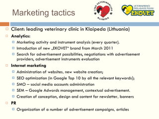 Marketing tactics Client: leading veterinary clinic in Klaipeda (Lithuania) Analytics: Marketing activity and instrument analysis (every quarter). Introduction of new „EKOVET“ brand from March 2011 Search for advertisement possibilities, negotiations with advertisement providers, advertisement instruments evaluation Internet  marketing Administration of website s ,  new website creation ;   SEO optimization (in Google Top 10 by all the relevant keywords ) ; SMO  –  social media accounts administration SEM – Google Adwords management, contextual advertisement.  Creation of conception, design and content for newsletter ,  banners   PR Organization of a number of advertisement campaigns ,  articles 