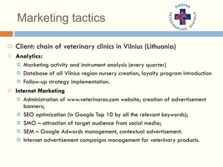 Marketing tactics Client: chain of   veterinary clinic s  in  Vilnius  (Lithuania) Analytics: Marketing activity and instrument analysis (every quarter) Database of all Vilnius region nursery creation, loyalty program introduction Follow-up strategy implementation. Internet Marketing Administration of www.veterinaras.com website; creation of advertisement banners; SEO optimization (in Google Top 10 by all the relevant keywords); SMO – attraction of target audience from social media; SEM – Google Adwords management, contextual advertisement.  Internet advertisement campaigns management for veterinary products. 