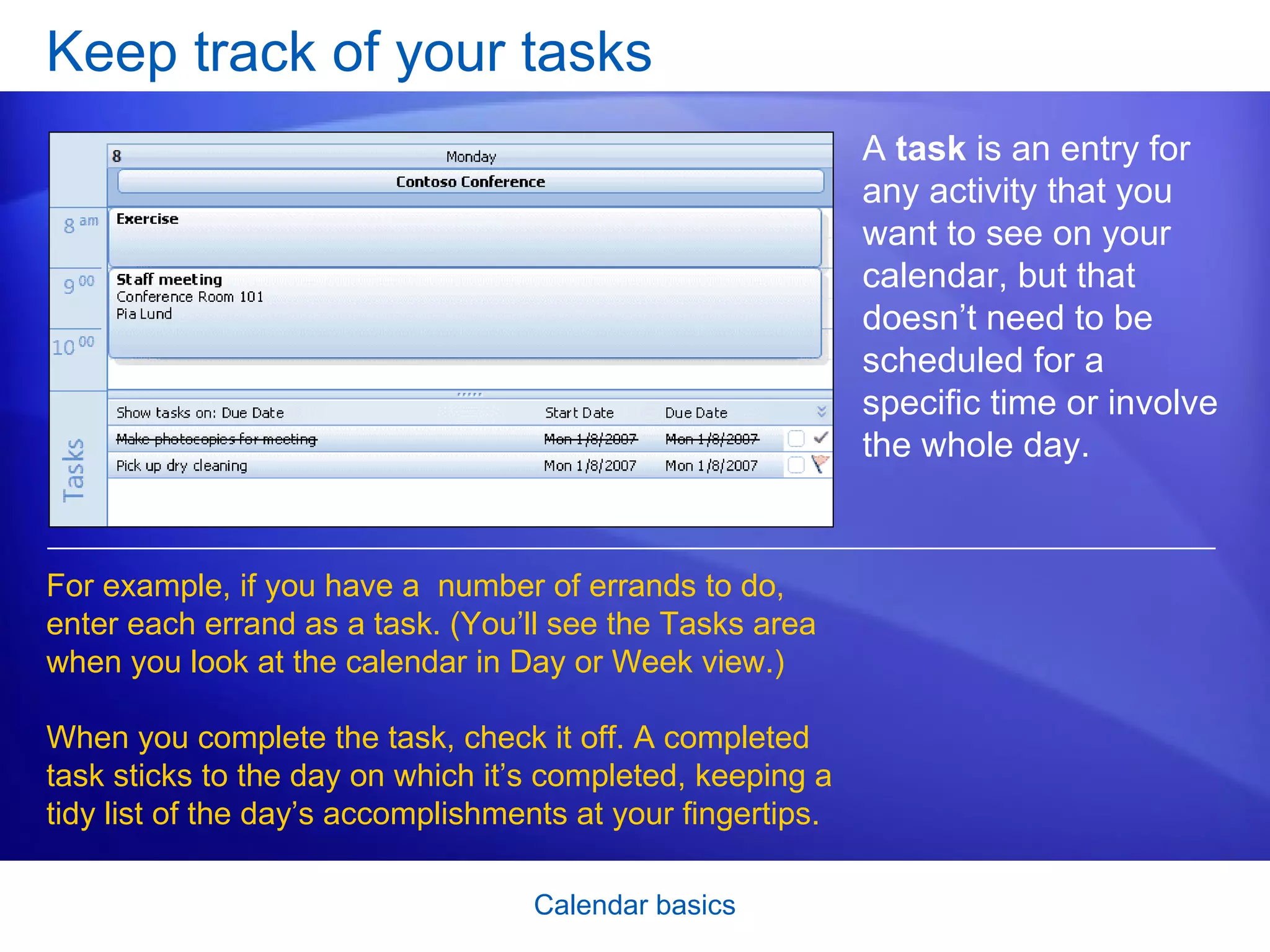 Keep track of your tasks A  task  is an entry for any activity that you want to see on your calendar, but that doesn’t need to be scheduled for a specific time or involve the whole day.  For example, if you have a  number of errands to do, enter each errand as a task. (You’ll see the Tasks area when you look at the calendar in Day or Week view.) When you complete the task, check it off. A completed task sticks to the day on which it’s completed, keeping a tidy list of the day’s accomplishments at your fingertips.  