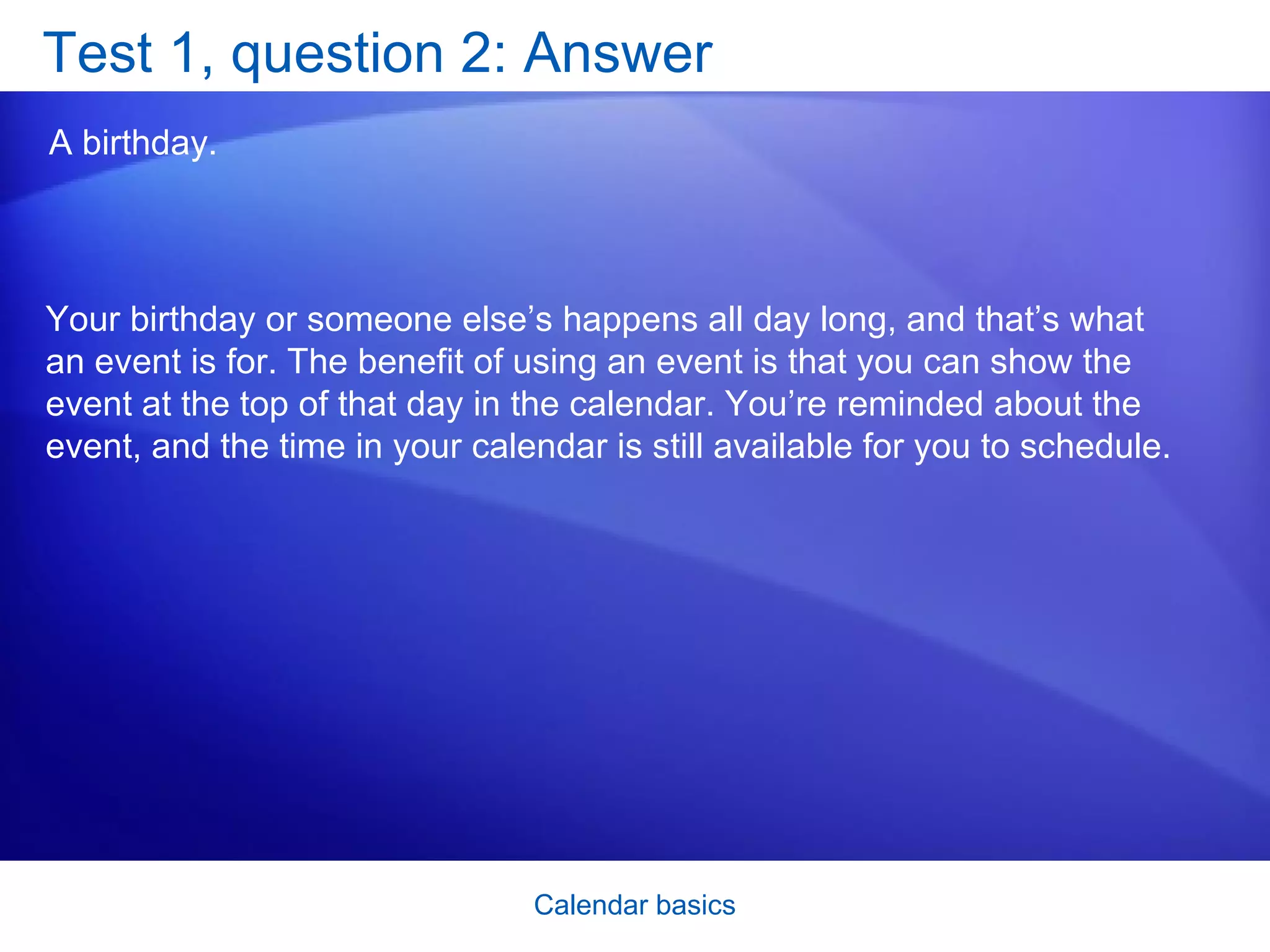 Test 1, question 2: Answer A birthday.  Your birthday or someone else’s happens all day long, and that’s what an event is for. The benefit of using an event is that you can show the event at the top of that day in the calendar. You’re reminded about the event, and the time in your calendar is still available for you to schedule. 