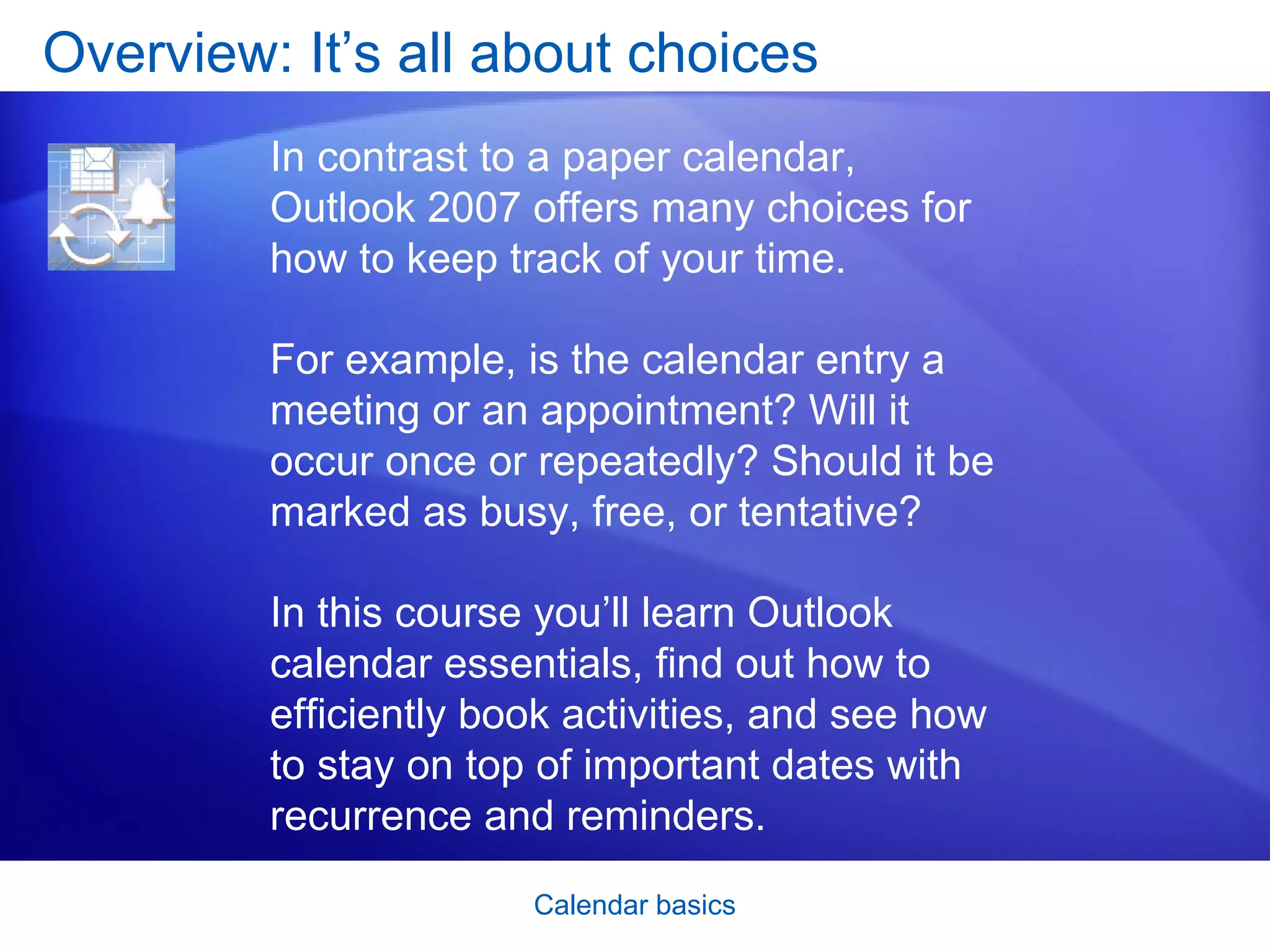 Overview: It’s all about choices In contrast to a paper calendar, Outlook 2007 offers many choices for how to keep track of your time.  For example, is the calendar entry a meeting or an appointment? Will it occur once or repeatedly? Should it be marked as busy, free, or tentative? In this course you’ll learn Outlook calendar essentials, find out how to efficiently book activities, and see how to stay on top of important dates with recurrence and reminders. 