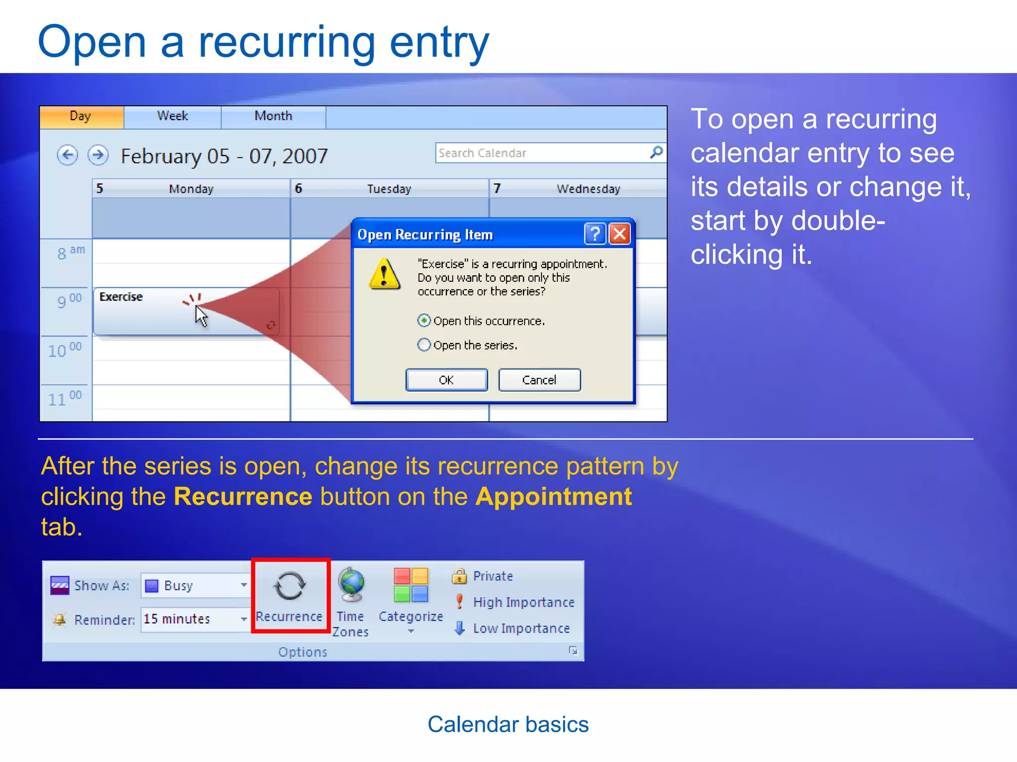 Open a recurring entry To open a recurring calendar entry to see its details or change it, start by double-clicking it. After the series is open, change its recurrence pattern by clicking the  Recurrence  button on the  Appointment  tab.  