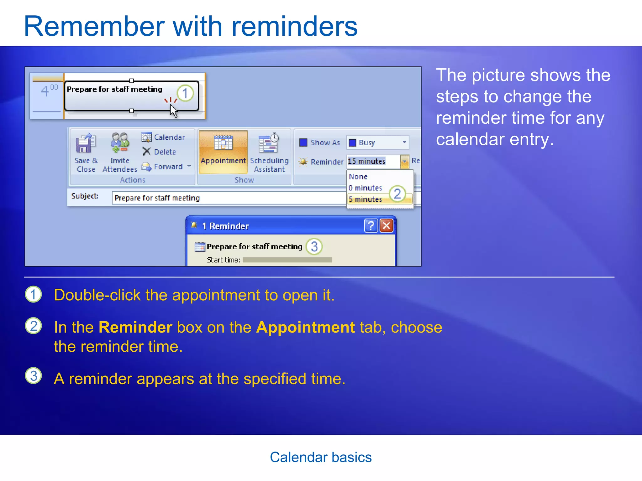 Remember with reminders The picture shows the steps to change the reminder time for any calendar entry. Double-click the appointment to open it.  In the  Reminder  box on the  Appointment  tab, choose the reminder time. A reminder appears at the specified time.  
