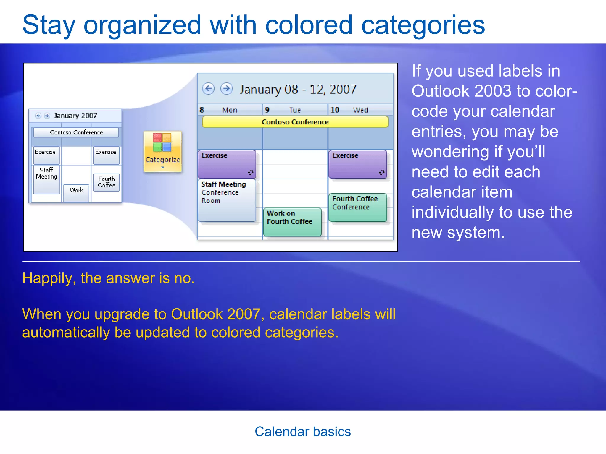 Stay organized with colored categories If you used labels in Outlook 2003 to color-code your calendar entries, you may be wondering if you’ll need to edit each calendar item individually to use the new system. Happily, the answer is no.  When you upgrade to Outlook 2007, calendar labels will automatically be updated to colored categories.  