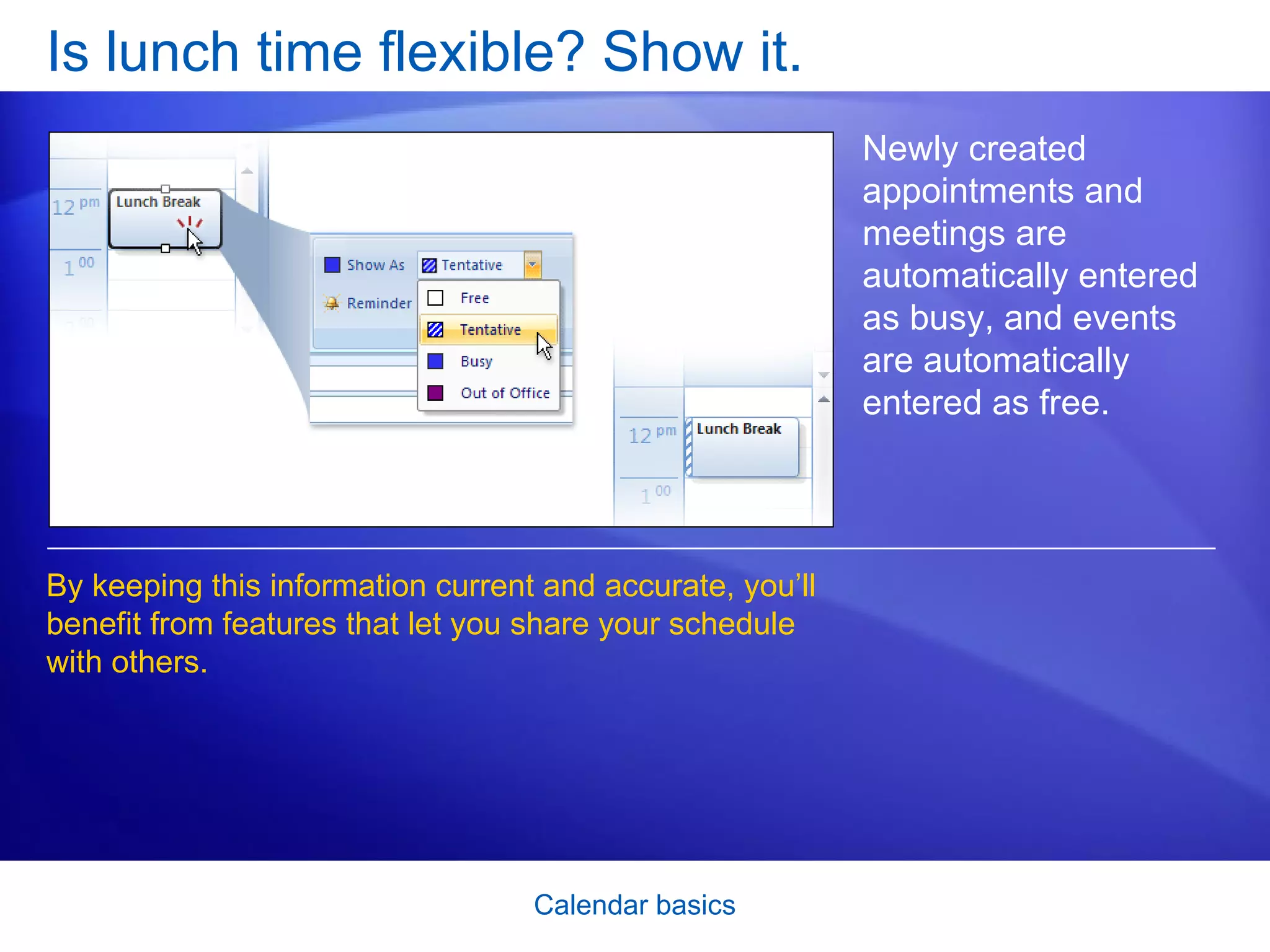 Is lunch time flexible? Show it.  Newly created appointments and meetings are automatically entered as busy, and events are automatically entered as free.  By keeping this information current and accurate, you’ll benefit from features that let you share your schedule with others.  