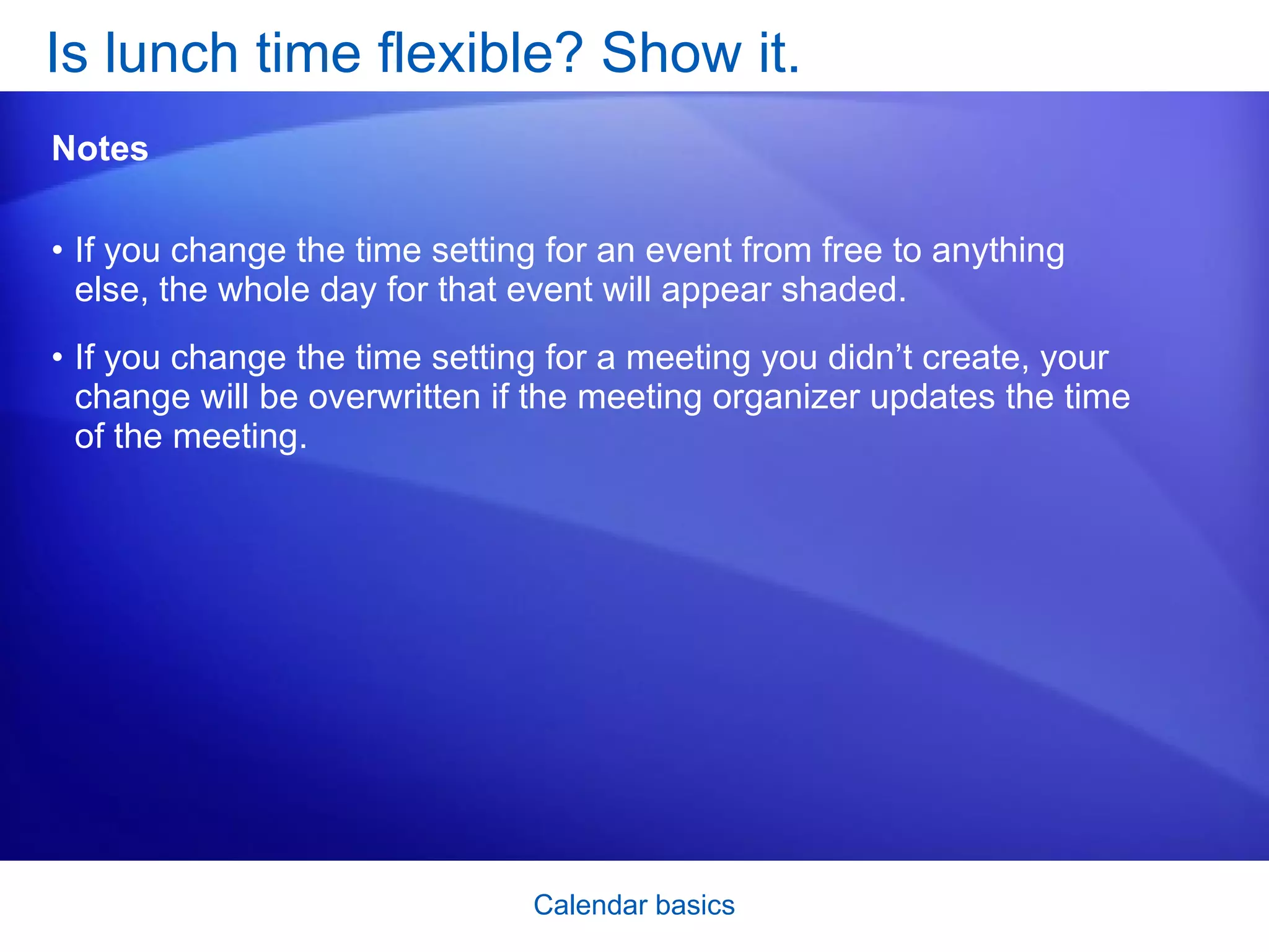 If you change the time setting for an event from free to anything else, the whole day for that event will appear shaded.  If you change the time setting for a meeting you didn’t create, your change will be overwritten if the meeting organizer updates the time of the meeting.  Is lunch time flexible? Show it.  Notes 