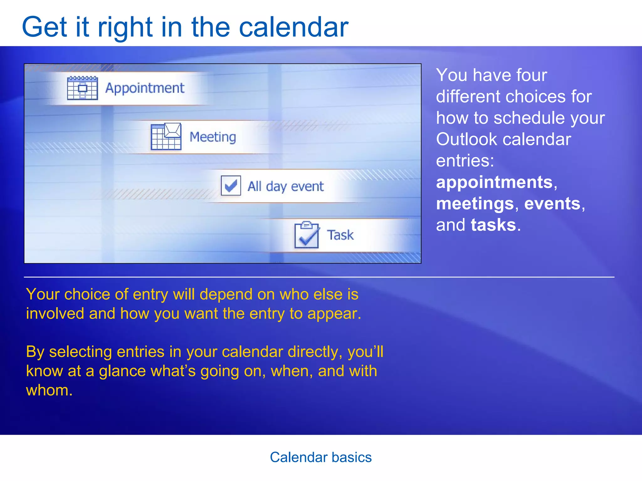 Get it right in the calendar You have four different choices for how to schedule your Outlook calendar entries:  appointments ,  meetings ,  events , and  tasks .  Your choice of entry will depend on who else is involved and how you want the entry to appear.  By selecting entries in your calendar directly, you’ll know at a glance what’s going on, when, and with whom.  