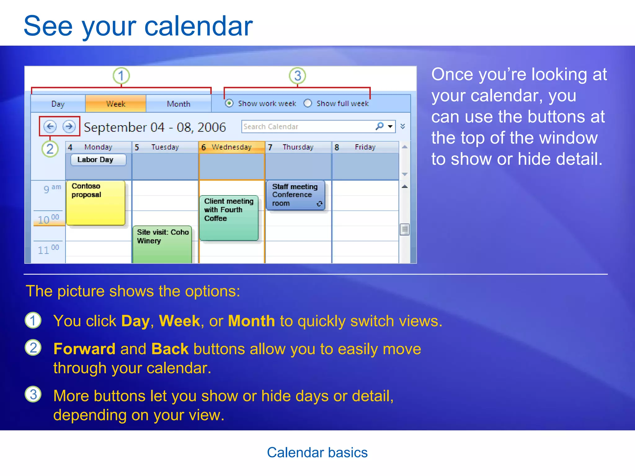 See your calendar Once you’re looking at your calendar, you can use the buttons at the top of the window to show or hide detail.  You click  Day ,  Week , or  Month  to quickly switch views. Forward  and  Back  buttons allow you to easily move through your calendar. More buttons let you show or hide days or detail, depending on your view.  The picture shows the options: 