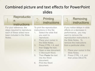 Combined picture and text effects for PowerPoint
slides

1

Reproductio
n
instructions

For your reference, the
steps required to reproduce
each of these slides have
been included in the Slide
Notes.

2

Printing
instructions

To print the reproduction
instructions in this file:
1. Select the slide that
you want to
reproduce.
2. Place your cursor in
the Slide Notes.
3. Press CTRL + A, and
then Copy the text.
4. Open a new document
in Microsoft Word.
5. Then Paste the text
into the Word
document.
6. Print the Word
document.

3

Removing
instructions

If you notice delays in slide
effects or a decrease in
performance, you may
want to remove the
reproduction instructions in
the Slide Notes. To
remove the instructions
from a particular slide:
1. Place your cursor in the
Slide Notes.
2. Press CTRL + A, and
then press DELETE.

 