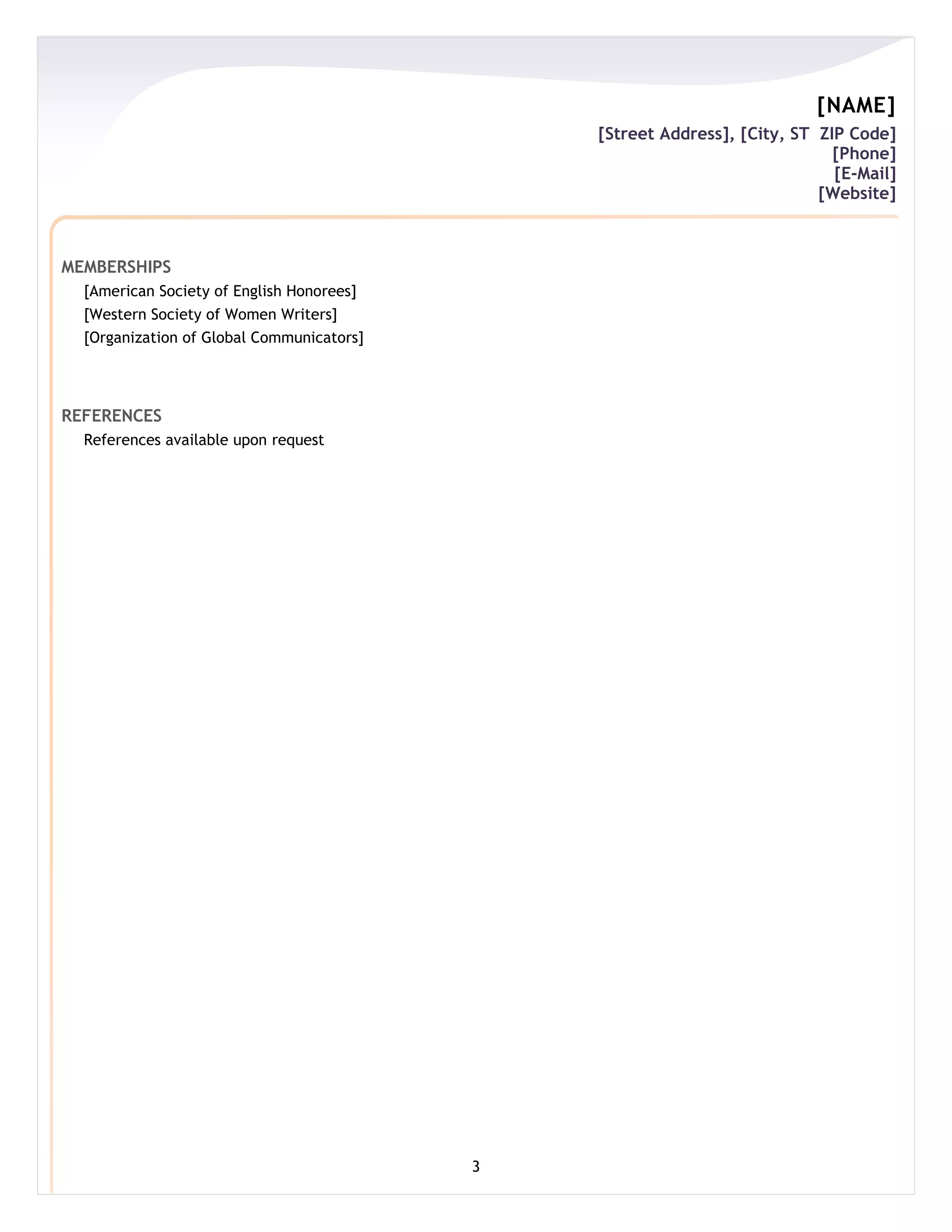 [NAME]
                                               [Street Address], [City, ST ZIP Code]
                                                                             [Phone]
                                                                             [E-Mail]
                                                                           [Website]



MEMBERSHIPS
  [American Society of English Honorees]
  [Western Society of Women Writers]
  [Organization of Global Communicators]




REFERENCES
  References available upon request




                                           3
 