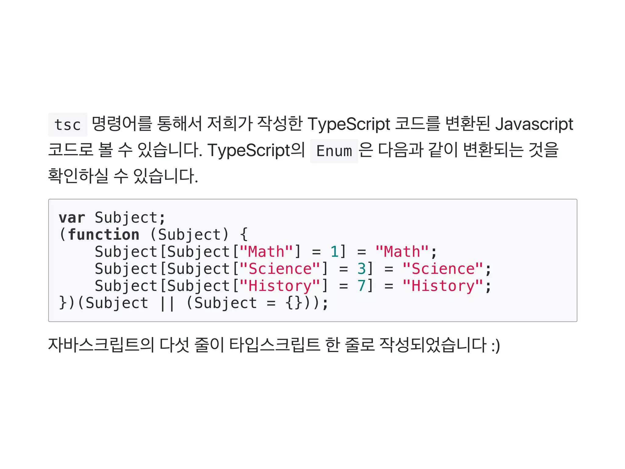  tsc 명령어를통해서저희가 작성한TypeScript 코드를변환된Javascript
코드로볼수있습니다. TypeScript의 Enum 은다음과 같이변환되는것을
확인하실수있습니다.
var Subject;
(function (Subject) {
Subject[Subject["Math"] = 1] = "Math";
Subject[Subject["Science"] = 3] = "Science";
Subject[Subject["History"] = 7] = "History";
})(Subject || (Subject = {}));
자바스크립트의다섯줄이타입스크립트한줄로작성되었습니다:)
 