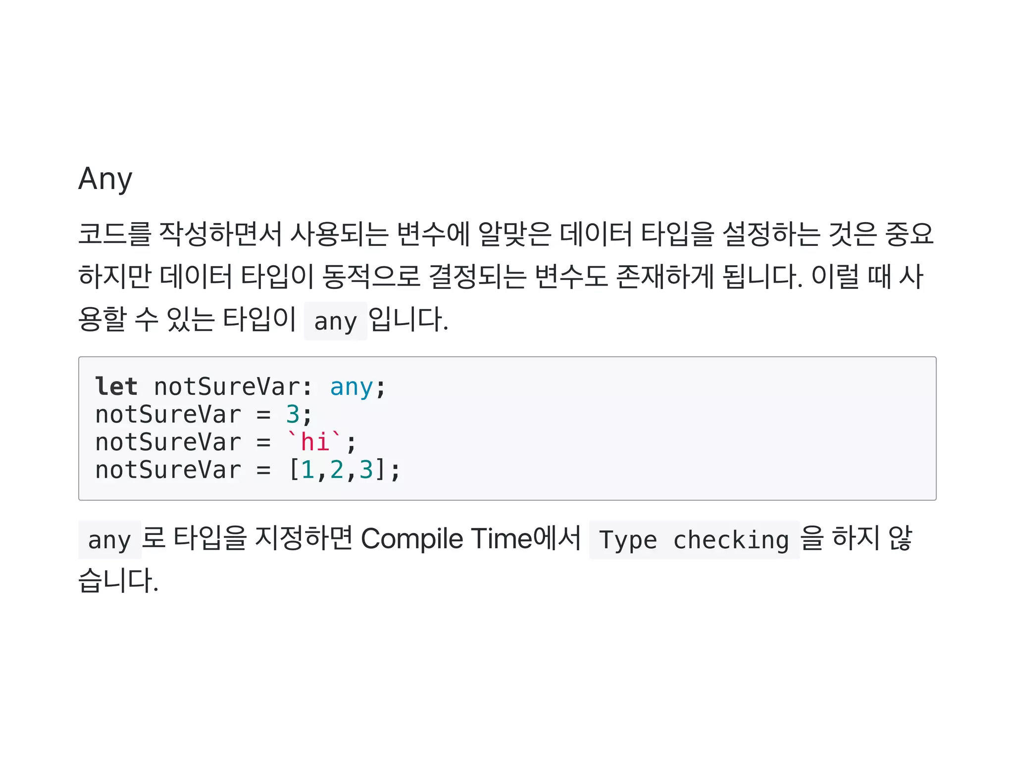 Any
코드를작성하면서사용되는변수에알맞은데이터타입을설정하는것은중요
하지만데이터타입이동적으로결정되는변수도존재하게 됩니다. 이럴때사
용할수있는타입이 any 입니다.
let notSureVar: any;
notSureVar = 3;
notSureVar = `hi`;
notSureVar = [1,2,3];
 any 로타입을지정하면Compile Time에서 Type checking 을하지않
습니다.
 