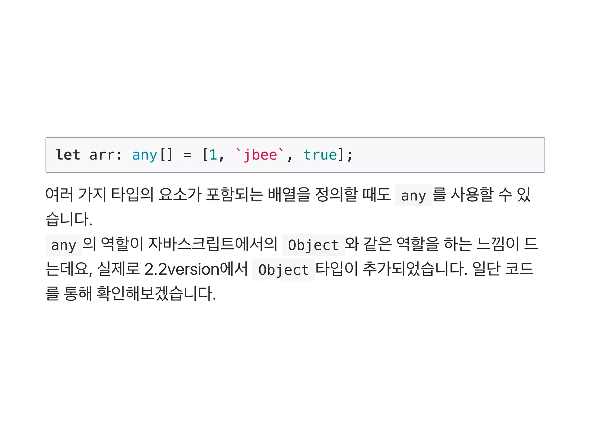 let arr: any[] = [1, `jbee`, true];
여러가지타입의요소가 포함되는배열을정의할때도 any 를사용할수있
습니다.
 any 의역할이자바스크립트에서의 Object 와같은역할을하는느낌이드
는데요, 실제로2.2version에서 Object 타입이추가되었습니다. 일단코드
를통해확인해보겠습니다.
 