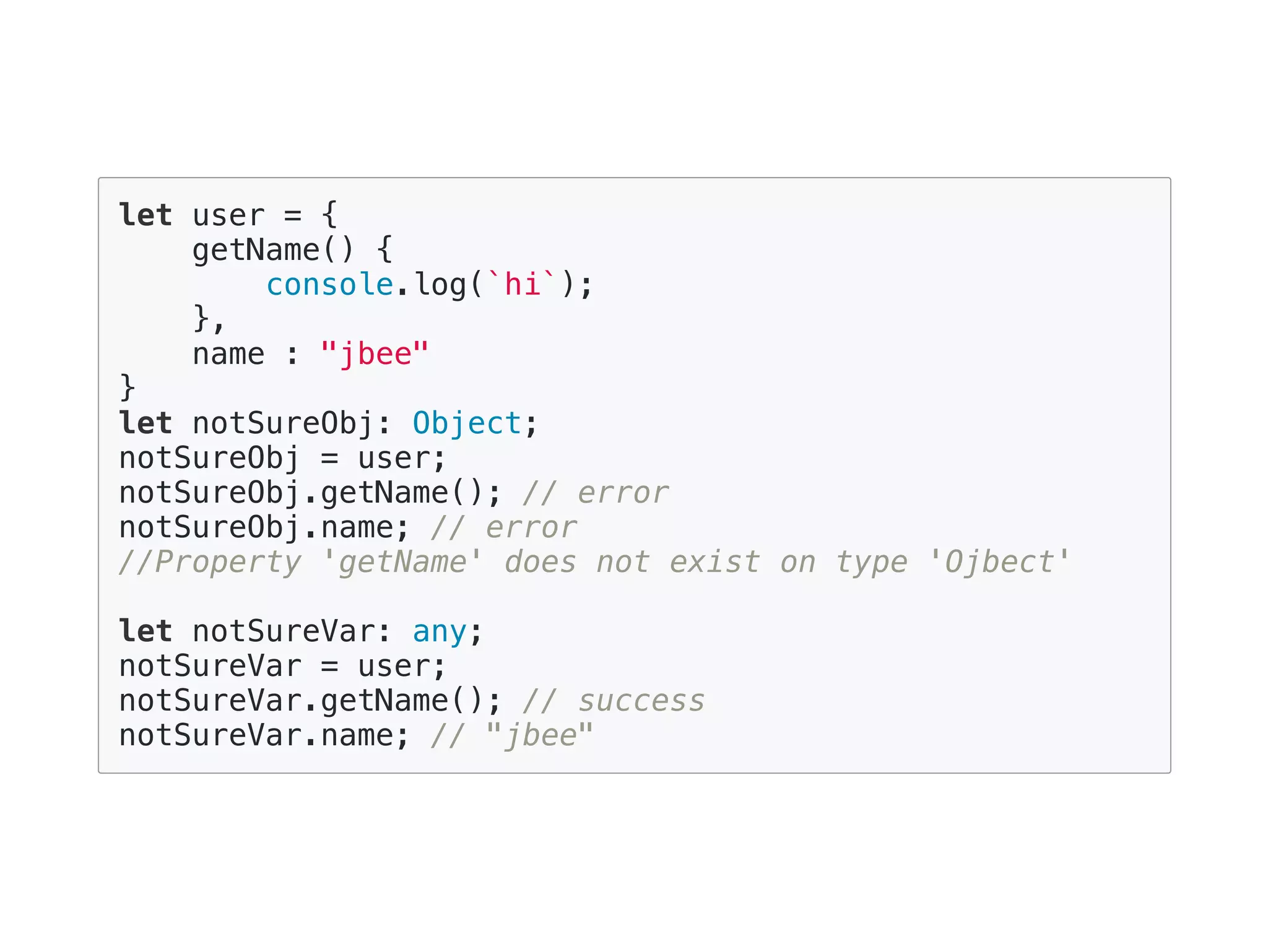 let user = {
getName() {
console.log(`hi`);
},
name : "jbee"
}
let notSureObj: Object;
notSureObj = user;
notSureObj.getName(); // error
notSureObj.name; // error
//Property 'getName' does not exist on type 'Ojbect'
let notSureVar: any;
notSureVar = user;
notSureVar.getName(); // success
notSureVar.name; // "jbee"
 