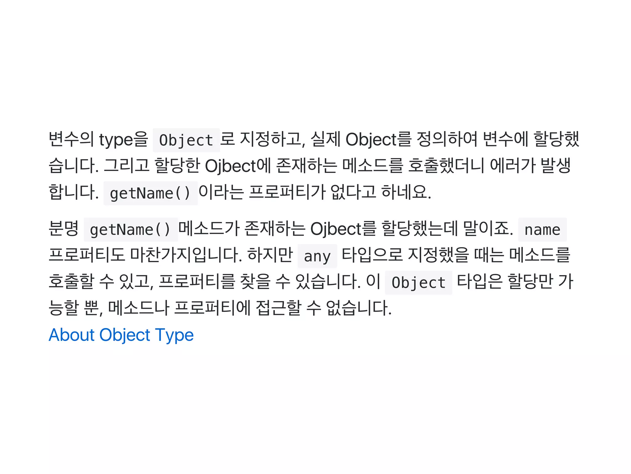 변수의type을 Object 로지정하고, 실제Object를정의하여변수에할당했
습니다. 그리고 할당한Ojbect에존재하는메소드를호출했더니에러가 발생
합니다.  getName() 이라는프로퍼티가 없다고 하네요.
분명 getName() 메소드가 존재하는Ojbect를할당했는데말이죠.  name 
프로퍼티도마찬가지입니다. 하지만 any 타입으로지정했을때는메소드를
호출할수있고, 프로퍼티를찾을수있습니다. 이 Object 타입은할당만가
능할뿐, 메소드나프로퍼티에접근할수없습니다.
About Object Type
 