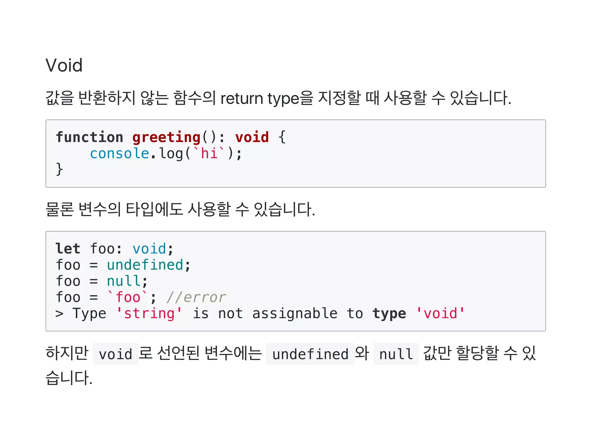 Void
값을반환하지않는함수의return type을지정할때사용할수있습니다.
function greeting(): void {
console.log(`hi`);
}
물론변수의타입에도사용할수있습니다.
let foo: void;
foo = undefined;
foo = null;
foo = `foo`; //error
> Type 'string' is not assignable to type 'void'
하지만 void 로선언된변수에는 undefined 와 null 값만할당할수있
습니다.
 