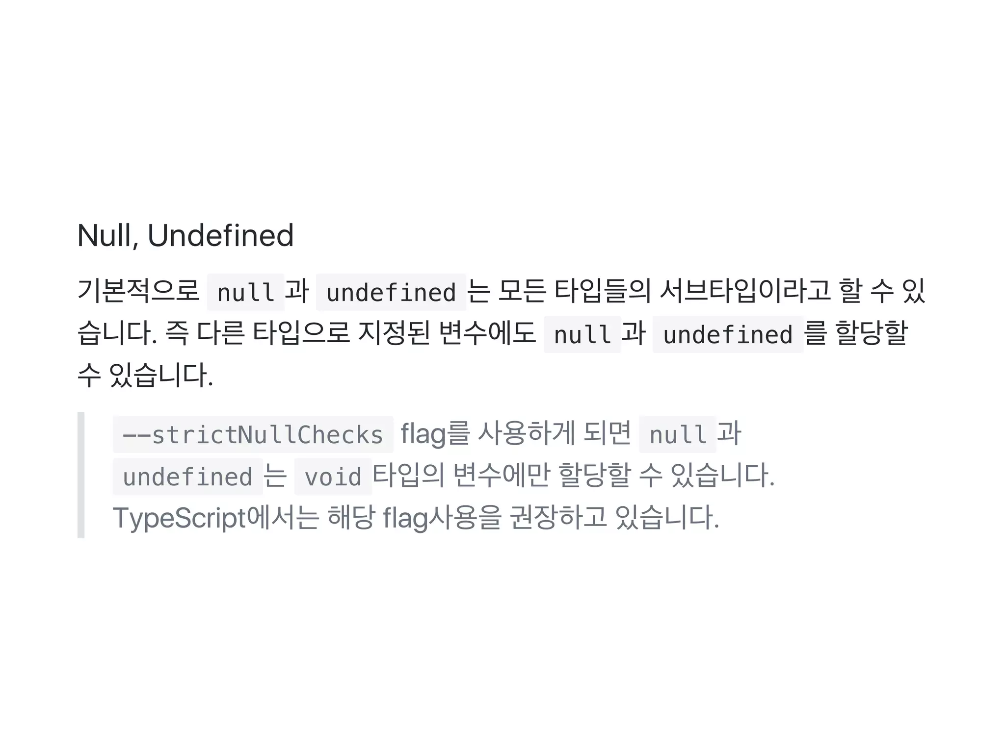 Null, Undefined
기본적으로 null 과  undefined 는모든타입들의서브타입이라고 할수있
습니다. 즉다른타입으로지정된변수에도 null 과  undefined 를할당할
수있습니다.
 --strictNullChecks flag를사용하게 되면 null 과
 undefined 는 void 타입의변수에만할당할수있습니다.
TypeScript에서는해당flag사용을권장하고 있습니다.
 